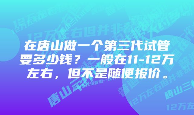 在唐山做一个第三代试管要多少钱？一般在11-12万左右，但不是随便报价。