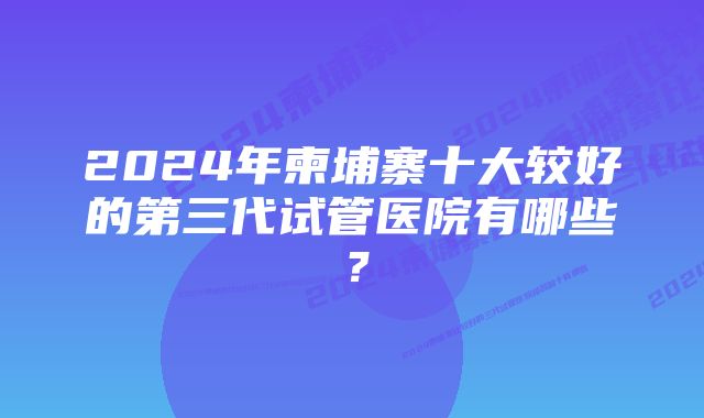 2024年柬埔寨十大较好的第三代试管医院有哪些？