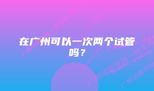 在广州可以一次两个试管吗？