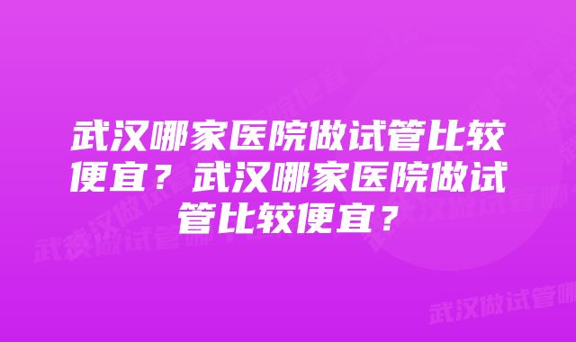 武汉哪家医院做试管比较便宜？武汉哪家医院做试管比较便宜？