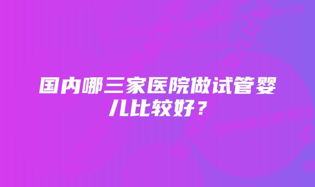 国内哪三家医院做试管婴儿比较好？