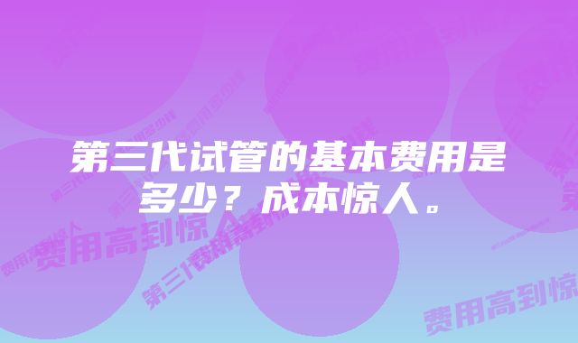 第三代试管的基本费用是多少？成本惊人。