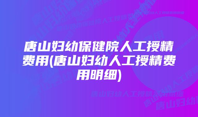 唐山妇幼保健院人工授精费用(唐山妇幼人工授精费用明细)