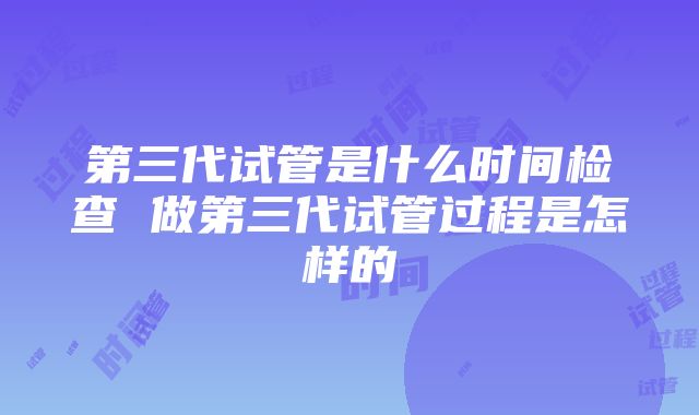 第三代试管是什么时间检查 做第三代试管过程是怎样的