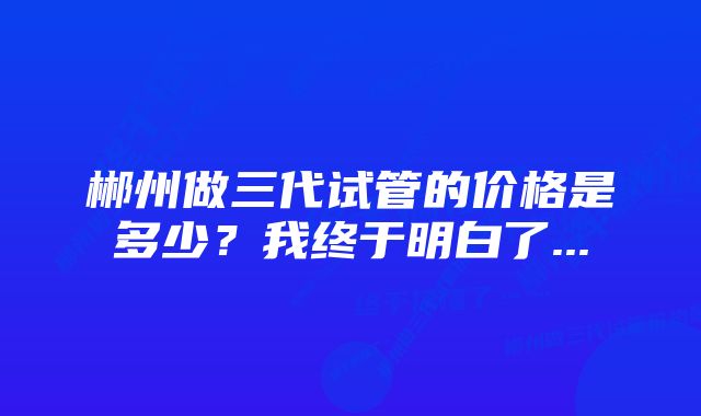 郴州做三代试管的价格是多少？我终于明白了...