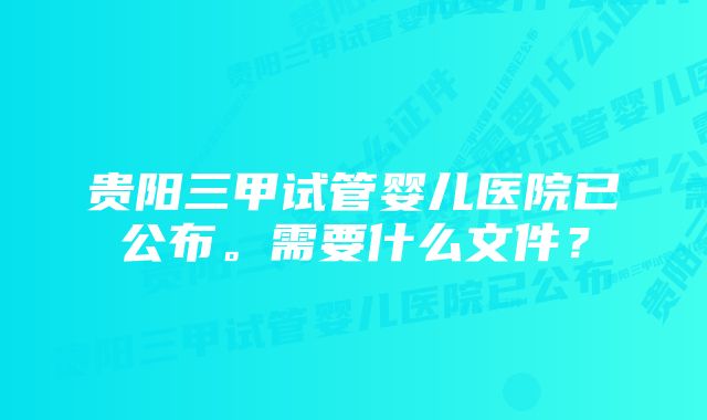 贵阳三甲试管婴儿医院已公布。需要什么文件？