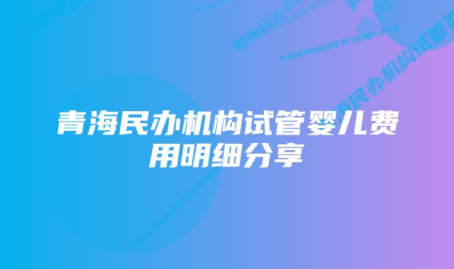 青海民办机构试管婴儿费用明细分享