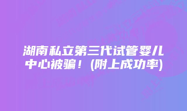 湖南私立第三代试管婴儿中心被骗！(附上成功率)