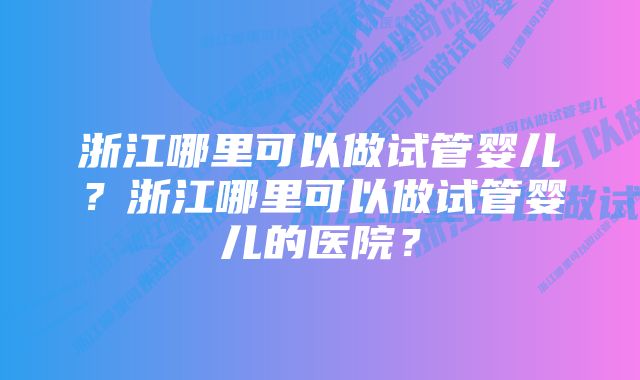 浙江哪里可以做试管婴儿？浙江哪里可以做试管婴儿的医院？