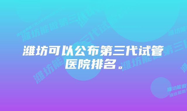 潍坊可以公布第三代试管医院排名。