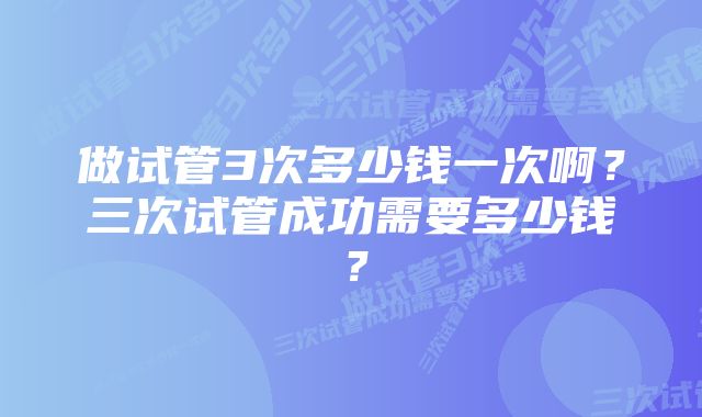 做试管3次多少钱一次啊？三次试管成功需要多少钱？