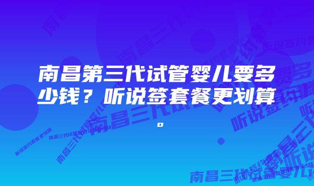 南昌第三代试管婴儿要多少钱？听说签套餐更划算。