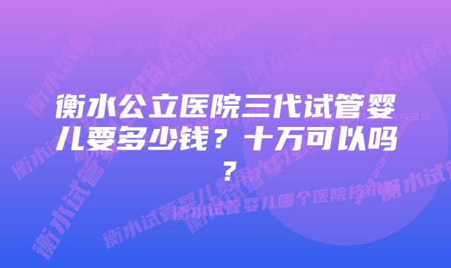 衡水公立医院三代试管婴儿要多少钱？十万可以吗？