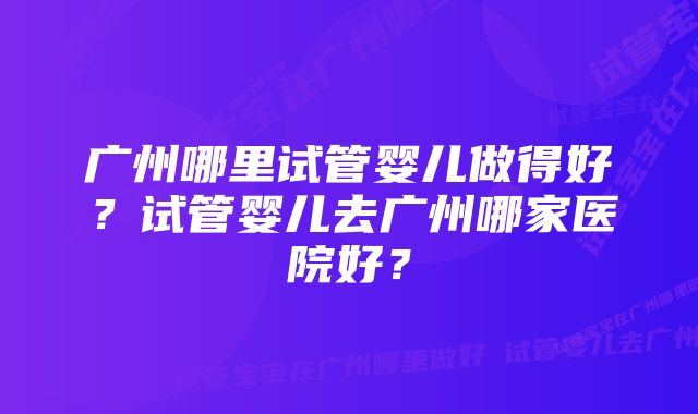 广州哪里试管婴儿做得好？试管婴儿去广州哪家医院好？