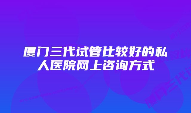 厦门三代试管比较好的私人医院网上咨询方式