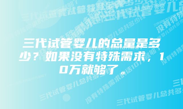 三代试管婴儿的总量是多少？如果没有特殊需求，10万就够了。