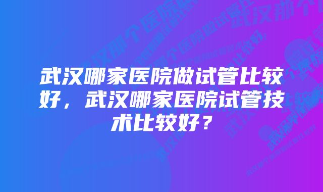 武汉哪家医院做试管比较好，武汉哪家医院试管技术比较好？