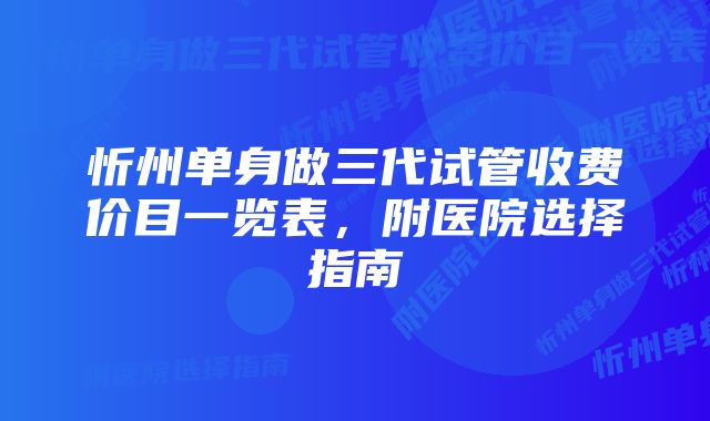 忻州单身做三代试管收费价目一览表，附医院选择指南