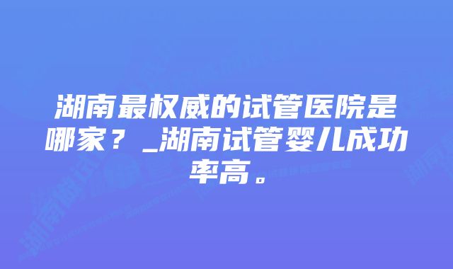 湖南最权威的试管医院是哪家？_湖南试管婴儿成功率高。