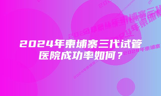 2024年柬埔寨三代试管医院成功率如何？