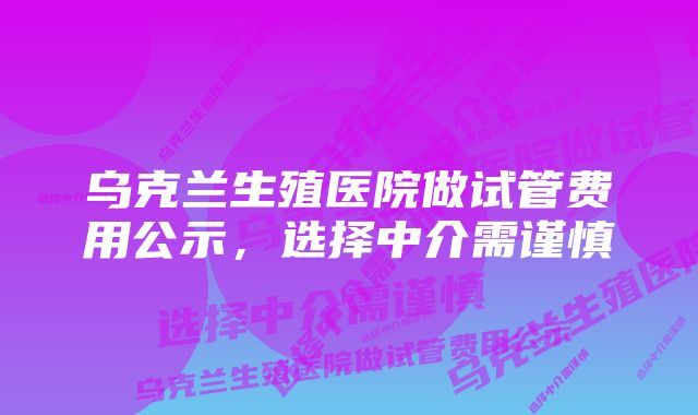 乌克兰生殖医院做试管费用公示，选择中介需谨慎