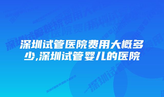 深圳试管医院费用大概多少,深圳试管婴儿的医院