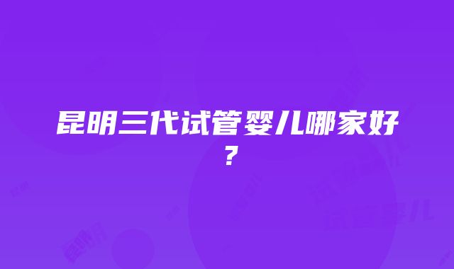 昆明三代试管婴儿哪家好？