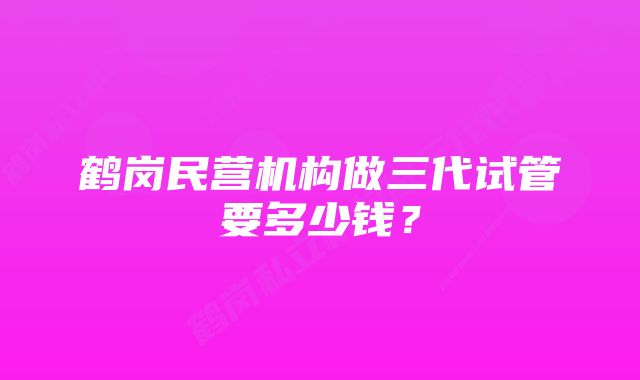 鹤岗民营机构做三代试管要多少钱？