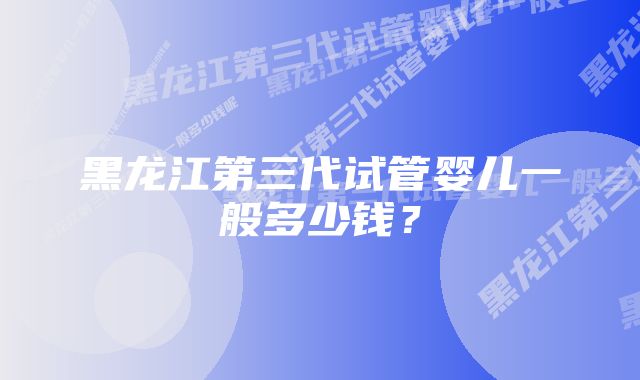 黑龙江第三代试管婴儿一般多少钱？