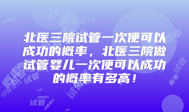 北医三院试管一次便可以成功的概率，北医三院做试管婴儿一次便可以成功的概率有多高！