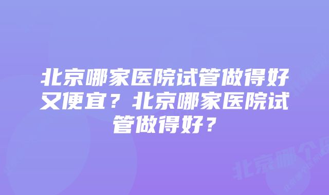 北京哪家医院试管做得好又便宜？北京哪家医院试管做得好？