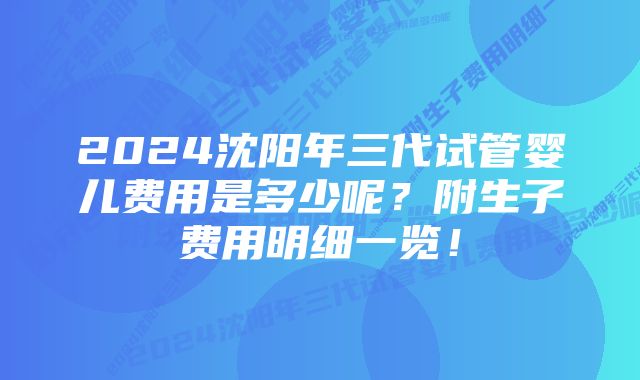 2024沈阳年三代试管婴儿费用是多少呢？附生子费用明细一览！