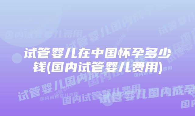 试管婴儿在中国怀孕多少钱(国内试管婴儿费用)