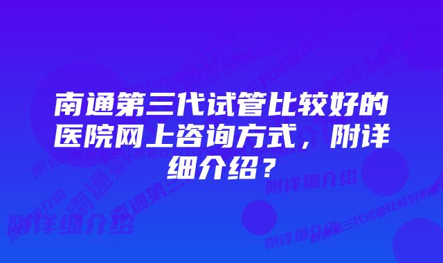 南通第三代试管比较好的医院网上咨询方式，附详细介绍？