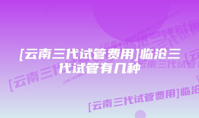 [云南三代试管费用]临沧三代试管有几种