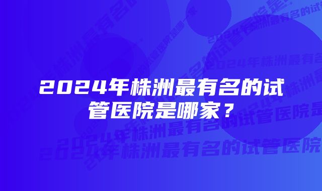 2024年株洲最有名的试管医院是哪家？