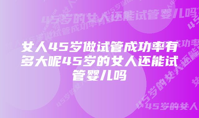 女人45岁做试管成功率有多大呢45岁的女人还能试管婴儿吗