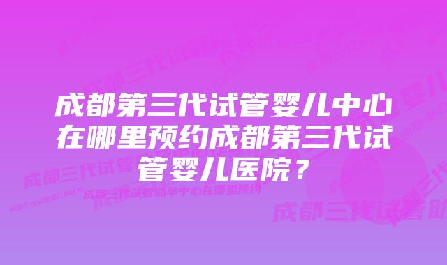 成都第三代试管婴儿中心在哪里预约成都第三代试管婴儿医院？