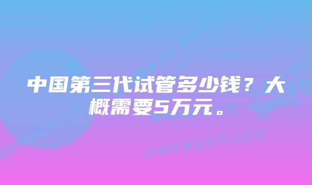 中国第三代试管多少钱？大概需要5万元。