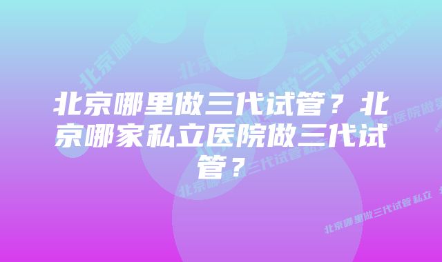 北京哪里做三代试管？北京哪家私立医院做三代试管？