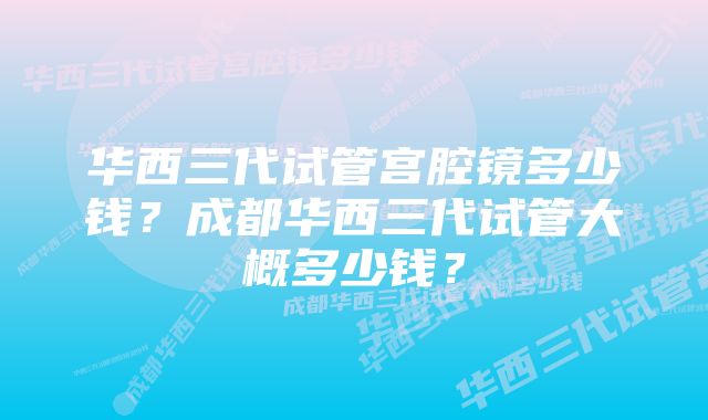 华西三代试管宫腔镜多少钱？成都华西三代试管大概多少钱？