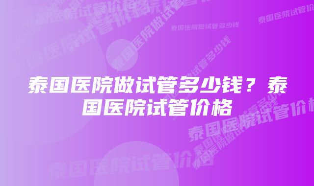 泰国医院做试管多少钱？泰国医院试管价格