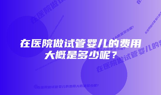 在医院做试管婴儿的费用大概是多少呢？