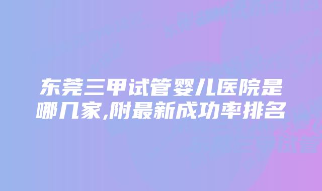 东莞三甲试管婴儿医院是哪几家,附最新成功率排名