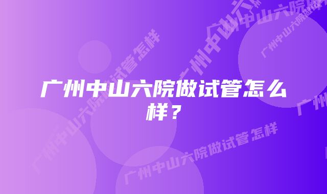 广州中山六院做试管怎么样？