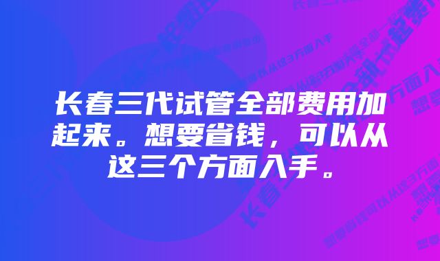 长春三代试管全部费用加起来。想要省钱，可以从这三个方面入手。