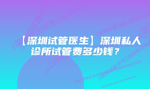 【深圳试管医生】深圳私人诊所试管费多少钱？