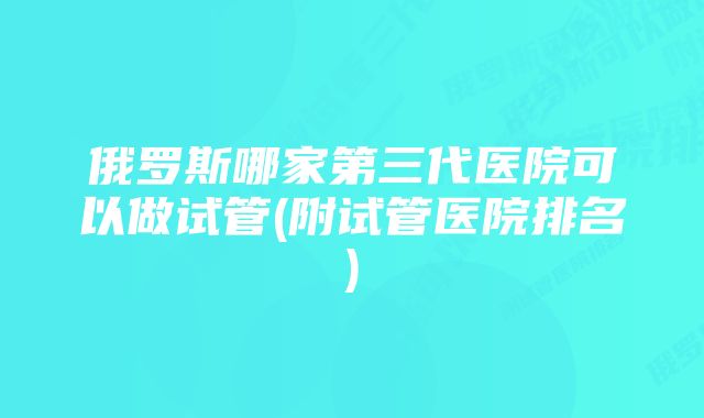 俄罗斯哪家第三代医院可以做试管(附试管医院排名)