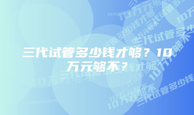 三代试管多少钱才够？10万元够不？