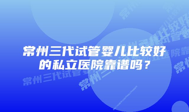 常州三代试管婴儿比较好的私立医院靠谱吗？